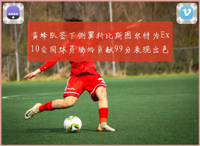黄蜂队签下侧翼科比斯图尔特为Ex10合同球员场均贡献99分表现出色