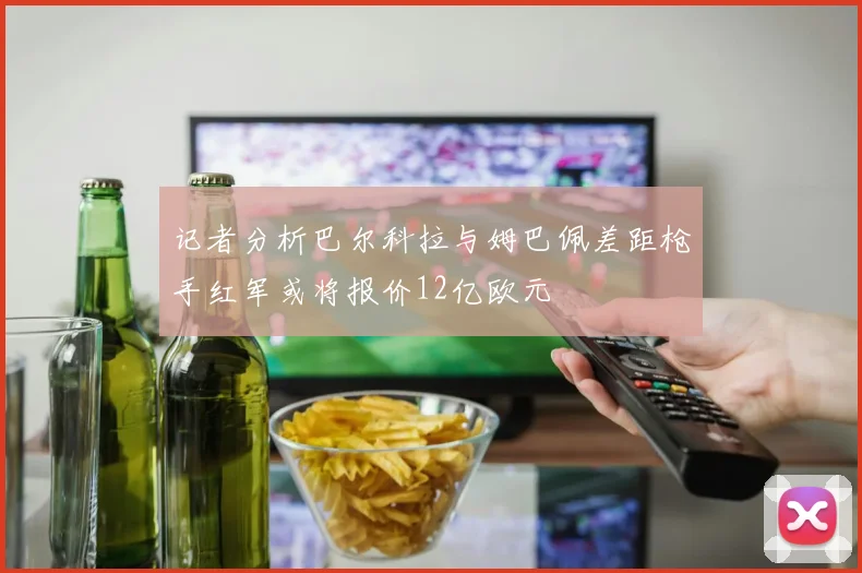 记者分析巴尔科拉与姆巴佩差距枪手红军或将报价12亿欧元