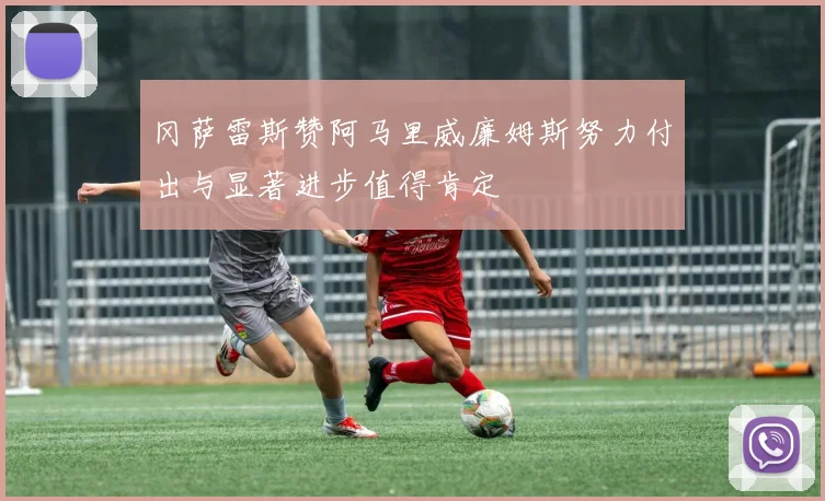 冈萨雷斯赞阿马里威廉姆斯努力付出与显著进步值得肯定