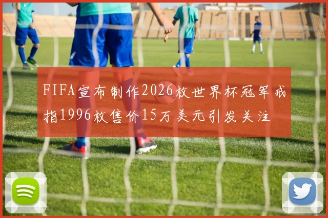 FIFA宣布制作2026枚世界杯冠军戒指1996枚售价15万美元引发关注