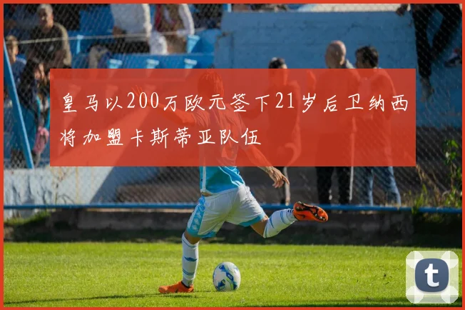 皇马以200万欧元签下21岁后卫纳西将加盟卡斯蒂亚队伍