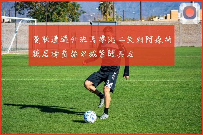 曼联遭遇升班马零比二失利阿森纳稳居榜首赫尔城紧随其后