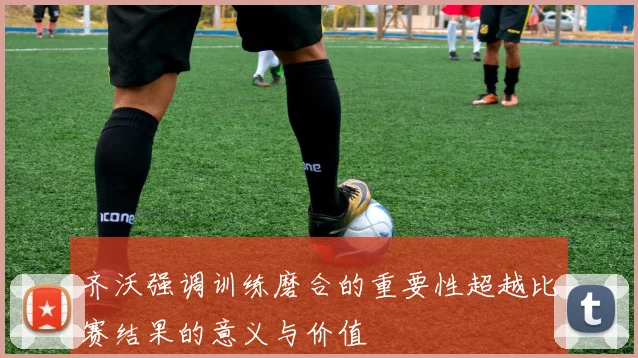 齐沃强调训练磨合的重要性超越比赛结果的意义与价值