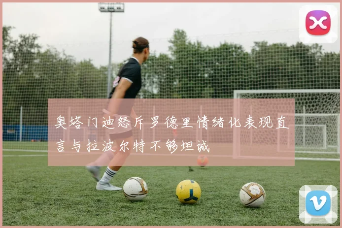 奥塔门迪怒斥罗德里情绪化表现直言与拉波尔特不够坦诚