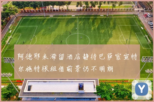 阿德耶米滞留酒店静待巴萨官宣特尔施特根租借前景仍不明朗