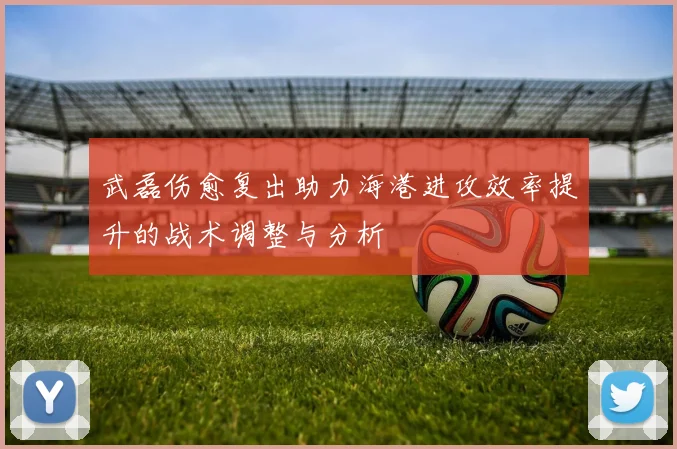武磊伤愈复出助力海港进攻效率提升的战术调整与分析