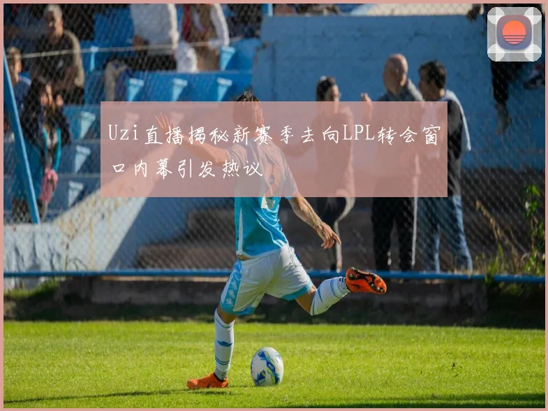 Uzi直播揭秘新赛季去向LPL转会窗口内幕引发热议