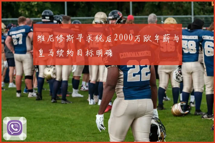 维尼修斯寻求税后2000万欧年薪与皇马续约目标明确