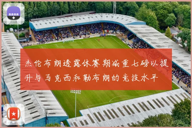 杰伦布朗透露休赛期减重七磅以提升与马克西和勒布朗的竞技水平