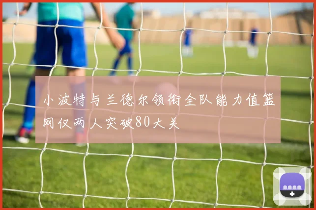 小波特与兰德尔领衔全队能力值篮网仅两人突破80大关